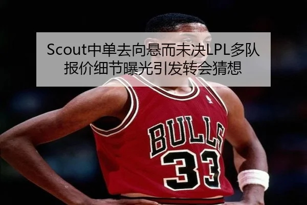 Scout中单去向悬而未决LPL多队报价细节曝光引发转会猜想