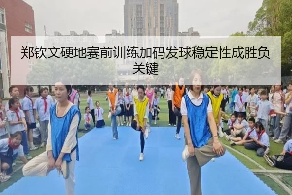 郑钦文硬地赛前训练加码发球稳定性成胜负关键