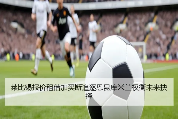 莱比锡报价租借加买断追逐恩昆库米兰权衡未来抉择