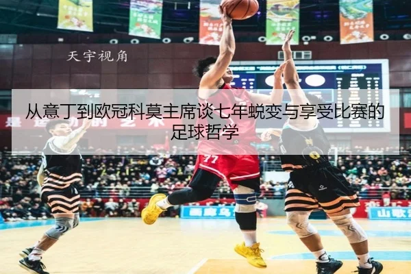 从意丁到欧冠科莫主席谈七年蜕变与享受比赛的足球哲学