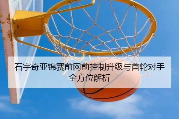 石宇奇亚锦赛前网前控制升级与首轮对手全方位解析